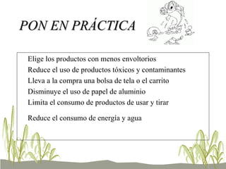 PON EN PRÁCTICA Elige los productos con menos envoltorios  Reduce el uso de productos tóxicos y contaminantes  Lleva a la compra una bolsa de tela o el carrito  Disminuye el uso de papel de aluminio  Limita el consumo de productos de usar y tirar  Reduce el consumo de energía y agua   