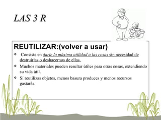 LAS 3 R REUTILIZAR:(volver a usar) Consiste en  darle la máxima utilidad a las cosas  sin necesidad de destruirlas o deshacernos de ellas.   Muchos materiales pueden resultar útiles para otras cosas, extendiendo su vida útil. Si reutilizas objetos, menos basura produces y menos recursos gastarás. 