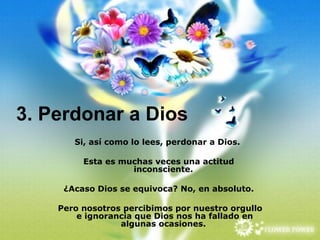 3. Perdonar a Dios Si, así como lo lees, perdonar a Dios.  Esta es muchas veces una actitud inconsciente.  ¿Acaso Dios se equivoca? No, en absoluto. Pero nosotros percibimos por nuestro orgullo e ignorancia que Dios nos ha fallado en algunas ocasiones.  