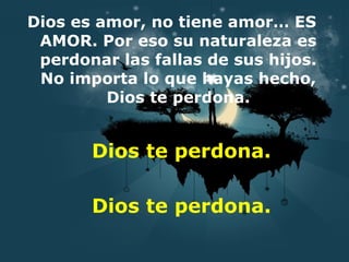 Dios es amor, no tiene amor… ES AMOR. Por eso su naturaleza es perdonar las fallas de sus hijos. No importa lo que hayas hecho, Dios te perdona. Dios te perdona. Dios te perdona. 