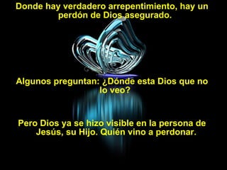 Donde hay verdadero arrepentimiento, hay un perdón de Dios asegurado.  Algunos preguntan: ¿Dónde esta Dios que no lo veo?  Pero Dios ya se hizo visible en la persona de Jesús, su Hijo. Quién vino a perdonar. 
