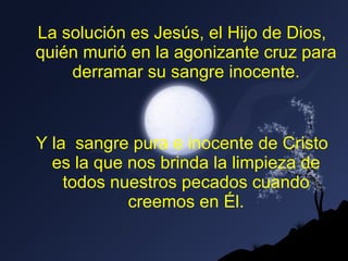 La solución es Jesús, el Hijo de Dios, quién murió en la agonizante cruz para derramar su sangre inocente. Y la  sangre pura e inocente de Cristo es la que nos brinda la limpieza de todos nuestros pecados cuando creemos en Él. 