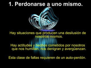 1. Perdonarse a uno mismo. Hay situaciones que producen una desilusión de nosotros mismos.  Hay actitudes y hechos cometidos por nosotros que nos humillan, nos denigran y avergüenzan.  Esta clase de fallas requieren de un auto-perdón.  