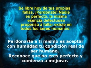 Se libre hoy de tus propias fallas. ¡Perdónate! Nadie es perfecto, la misma esencia defectuosa propensa a fallar existe en todos los seres humanos.  Perdonarte a ti mismo es aceptar con humildad tu condición real de ser humano.  Reconoce que no eres perfecto y comienza a mejorar.   
