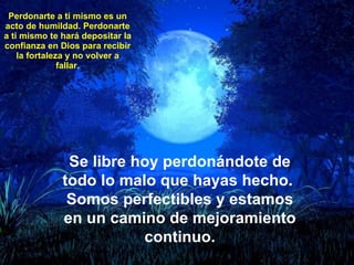 Perdonarte a ti mismo es un acto de humildad. Perdonarte a ti mismo te hará depositar la confianza en Dios para recibir la fortaleza y no volver a fallar. Se libre hoy perdonándote de todo lo malo que hayas hecho.  Somos perfectibles y estamos en un camino de mejoramiento continuo. 