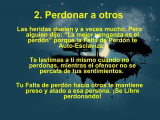 2. Perdonar a otros   Las heridas duelen y a veces mucho. Pero alguien dijo: “La mejor venganza es el perdón” porque la Falta de Perdón te Auto-Esclaviza.  Te lastimas a ti mismo cuando no perdonas, mientras el ofensor no se percata de tus sentimientos.  Tu Falta de perdón hacia otros te mantiene preso y atado a esa persona. ¡Se Libre perdonando! 