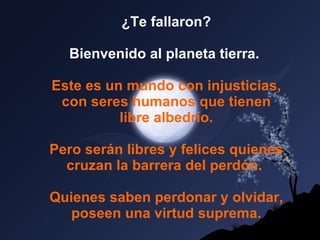 ¿Te fallaron? Bienvenido al planeta tierra.   Este es un mundo con injusticias, con seres humanos que tienen libre albedrío.   Pero serán libres y felices quienes cruzan la barrera del perdón.  Quienes saben perdonar y olvidar, poseen una virtud suprema. 