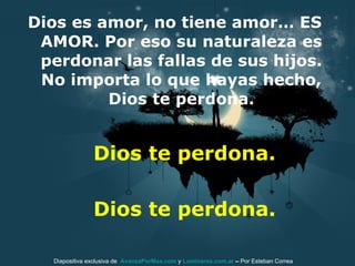 Dios es amor, no tiene amor… ES AMOR. Por eso su naturaleza es perdonar las fallas de sus hijos. No importa lo que hayas hecho, Dios te perdona. Dios te perdona. Diapositiva exclusiva de  AvanzaPorMas.com  y  Luminares.com.ar  –  Por Esteban Correa Dios te perdona. 