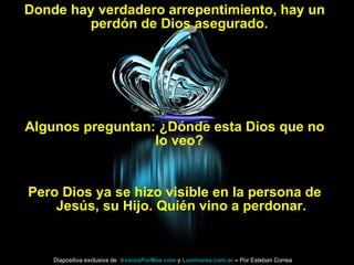 Donde hay verdadero arrepentimiento, hay un perdón de Dios asegurado.  Algunos preguntan: ¿Dónde esta Dios que no lo veo?  Pero Dios ya se hizo visible en la persona de Jesús, su Hijo. Quién vino a perdonar. Diapositiva exclusiva de  AvanzaPorMas.com  y  Luminares.com.ar  –  Por Esteban Correa 