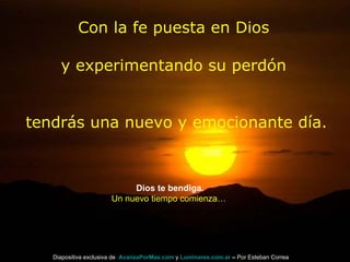 Con la fe puesta en Dios y experimentando su perdón tendrás una nuevo y emocionante día. Dios te bendiga. Un nuevo tiempo comienza… Diapositiva exclusiva de  AvanzaPorMas.com  y  Luminares.com.ar  –  Por Esteban Correa 