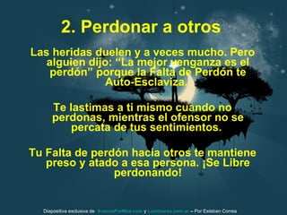 2. Perdonar a otros   Las heridas duelen y a veces mucho. Pero alguien dijo: “La mejor venganza es el perdón” porque la Falta de Perdón te Auto-Esclaviza.  Te lastimas a ti mismo cuando no perdonas, mientras el ofensor no se percata de tus sentimientos.  Tu Falta de perdón hacia otros te mantiene preso y atado a esa persona. ¡Se Libre perdonando! Diapositiva exclusiva de  AvanzaPorMas.com  y  Luminares.com.ar  –  Por Esteban Correa 
