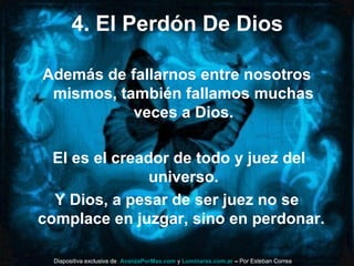 4. El Perdón De Dios
Además de fallarnos entre nosotros
mismos, también fallamos muchas
veces a Dios.
El es el creador de todo y juez del
universo.
Y Dios, a pesar de ser juez no se
complace en juzgar, sino en perdonar.
Diapositiva exclusiva de AvanzaPorMas.com y Luminares.com.ar – Por Esteban Correa
 