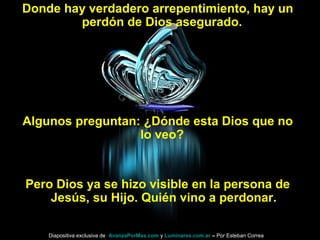 Donde hay verdadero arrepentimiento, hay un
perdón de Dios asegurado.
Algunos preguntan: ¿Dónde esta Dios que no
lo veo?
Pero Dios ya se hizo visible en la persona de
Jesús, su Hijo. Quién vino a perdonar.
Diapositiva exclusiva de AvanzaPorMas.com y Luminares.com.ar – Por Esteban Correa
 