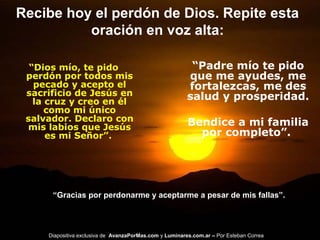 Recibe hoy el perdón de Dios. Repite esta
oración en voz alta:
“Dios mío, te pido
perdón por todos mis
pecado y acepto el
sacrificio de Jesús en
la cruz y creo en él
como mi único
salvador. Declaro con
mis labios que Jesús
es mi Señor”.
“Padre mío te pido
que me ayudes, me
fortalezcas, me des
salud y prosperidad.
Bendice a mi familia
por completo”.
“Gracias por perdonarme y aceptarme a pesar de mis fallas”.
Diapositiva exclusiva de AvanzaPorMas.com y Luminares.com.ar – Por Esteban Correa
 