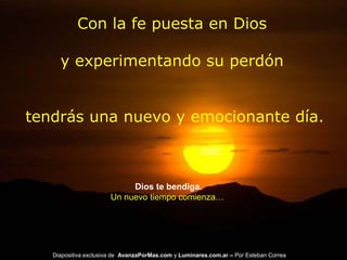 Con la fe puesta en Dios
y experimentando su perdón
tendrás una nuevo y emocionante día.
Dios te bendiga.
Un nuevo tiempo comienza…
Diapositiva exclusiva de AvanzaPorMas.com y Luminares.com.ar – Por Esteban Correa
 