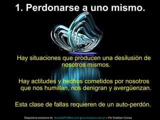 1. Perdonarse a uno mismo.
Hay situaciones que producen una desilusión de
nosotros mismos.
Hay actitudes y hechos cometidos por nosotros
que nos humillan, nos denigran y avergüenzan.
Esta clase de fallas requieren de un auto-perdón.
Diapositiva exclusiva de AvanzaPorMas.com y Luminares.com.ar – Por Esteban Correa
 