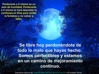 Perdonarte a ti mismo es un
acto de humildad. Perdonarte
a ti mismo te hará depositar la
confianza en Dios para recibir
la fortaleza y no volver a
fallar.
Se libre hoy perdonándote de
todo lo malo que hayas hecho.
Somos perfectibles y estamos
en un camino de mejoramiento
continuo.
Diapositiva exclusiva de AvanzaPorMas.com y Luminares.com.ar – Por Esteban Correa
 