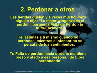 2. Perdonar a otros
Las heridas duelen y a veces mucho. Pero
alguien dijo: “La mejor venganza es el
perdón” porque la Falta de Perdón te
Auto-Esclaviza.
Te lastimas a ti mismo cuando no
perdonas, mientras el ofensor no se
percata de tus sentimientos.
Tu Falta de perdón hacia otros te mantiene
preso y atado a esa persona. ¡Se Libre
perdonando!
Diapositiva exclusiva de AvanzaPorMas.com y Luminares.com.ar – Por Esteban Correa
 