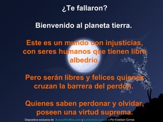 ¿Te fallaron?
Bienvenido al planeta tierra.
Este es un mundo con injusticias,
con seres humanos que tienen libre
albedrío.
Pero serán libres y felices quienes
cruzan la barrera del perdón.
Quienes saben perdonar y olvidar,
poseen una virtud suprema.
Diapositiva exclusiva de AvanzaPorMas.com y Luminares.com.ar – Por Esteban Correa
 