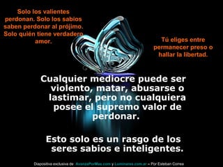 Cualquier mediocre puede ser
violento, matar, abusarse o
lastimar, pero no cualquiera
posee el supremo valor de
perdonar.
Esto solo es un rasgo de los
seres sabios e inteligentes.
Solo los valientes
perdonan. Solo los sabios
saben perdonar al prójimo.
Solo quién tiene verdadero
amor. Tú eliges entre
permanecer preso o
hallar la libertad.
Diapositiva exclusiva de AvanzaPorMas.com y Luminares.com.ar – Por Esteban Correa
 