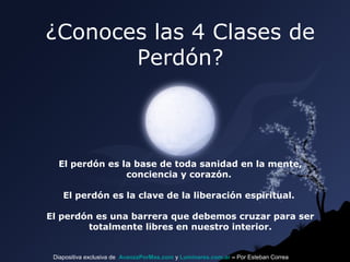 ¿Conoces las 4 Clases de
Perdón?

El perdón es la base de toda sanidad en la mente,
conciencia y corazón.
El perdón es la clave de la liberación espiritual.
El perdón es una barrera que debemos cruzar para ser
totalmente libres en nuestro interior.

Diapositiva exclusiva de AvanzaPorMas.com y Luminares.com.ar – Por Esteban Correa

 