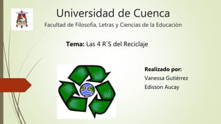 Universidad de Cuenca
Facultad de Filosofía, Letras y Ciencias de la Educación
Realizado por:
Vanessa Gutiérrez
Edisson Aucay
Tema: Las 4 R´S del Reciclaje
 