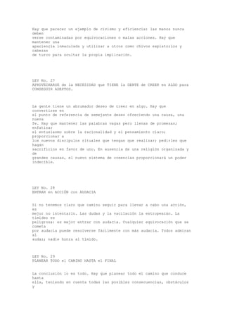 Hay que parecer un ejemplo de civismo y eficiencia: las manos nunca
deben
verse contaminadas por equivocaciones o malas acciones. Hay que
mantener una
apariencia inmaculada y utilizar a otros como chivos expiatorios y
cabezas
de turco para ocultar la propia implicación.




LEY No. 27
APROVECHARSE de la NECESIDAD que TIENE la GENTE de CREER en ALGO para
CONSEGUIR ADEPTOS.



La gente tiene un abrumador deseo de creer en algo. Hay que
convertirse en
el punto de referencia de semejante deseo ofreciendo una causa, una
nueva
fe. Hay que mantener las palabras vagas pero llenas de promesas;
enfatizar
el entusiasmo sobre la racionalidad y el pensamiento claro;
proporcionar a
los nuevos discípulos rituales que tengan que realizar; pedirles que
hagan
sacrificios en favor de uno. En ausencia de una religión organizada y
de
grandes causas, el nuevo sistema de creencias proporcionará un poder
indecible.




LEY No. 28
ENTRAR en ACCIÓN con AUDACIA


Si no tenemos claro que camino seguir para llevar a cabo una acción,
es
mejor no intentarlo. Las dudas y la vacilación la estropearán. La
timidez es
peligrosa: es mejor entrar con audacia. Cualquier equivocación que se
cometa
por audacia puede resolverse fácilmente con más audacia. Todos admiran
al
audaz; nadie honra al tímido.



LEY No. 29
PLANEAR TODO el CAMINO HASTA el FINAL


La conclusión lo es todo. Hay que planear todo el camino que conduce
hasta
ella, teniendo en cuenta todas las posibles consecuencias, obstáculos
y
 