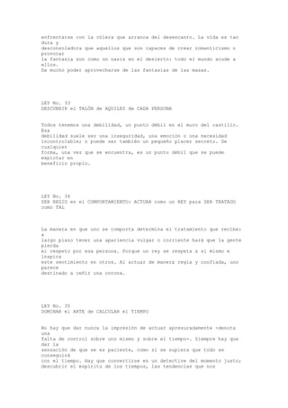 enfrentarse con la cólera que arranca del desencanto. La vida es tan
dura y
desconsoladora que aquellos que son capaces de crear romanticismo o
provocar
la fantasía son como un oasis en el desierto: todo el mundo acude a
ellos.
Da mucho poder aprovecharse de las fantasías de las masas.




LEY No. 33
DESCUBRIR el TALÓN de AQUILES de CADA PERSONA


Todos tenemos una debilidad, un punto débil en el muro del castillo.
Esa
debilidad suele ser una inseguridad, una emoción o una necesidad
incontrolable; o puede ser también un pequeño placer secreto. De
cualquier
forma, una vez que se encuentra, es un punto débil que se puede
explotar en
beneficio propio.




LEY No. 34
SER REGIO en el COMPORTAMIENTO: ACTUAR como un REY para SER TRATADO
como TAL



La manera en que uno se comporta determina el tratamiento que recibe:
a
largo plazo tener una apariencia vulgar o corriente hará que la gente
pierda
el respeto por esa persona. Porque un rey se respeta a sí mismo e
inspira
este sentimiento en otros. Al actuar de manera regia y confiada, uno
parece
destinado a ceñir una corona.




LEY No. 35
DOMINAR el ARTE de CALCULAR el TIEMPO


No hay que dar nunca la impresión de actuar apresuradamente -denota
una
falta de control sobre uno mismo y sobre el tiempo-. Siempre hay que
dar la
sensación de que se es paciente, como si se supiera que todo se
conseguirá
con el tiempo. Hay que convertirse en un detective del momento justo;
descubrir el espíritu de los tiempos, las tendencias que nos
 