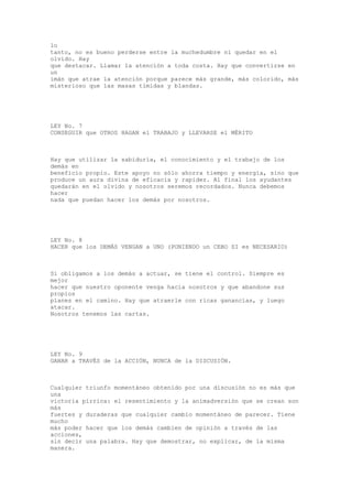lo
tanto, no es bueno perderse entre la muchedumbre ni quedar en el
olvido. Hay
que destacar. Llamar la atención a toda costa. Hay que convertirse en
un
imán que atrae la atención porque parece más grande, más colorido, más
misterioso que las masas tímidas y blandas.




LEY No. 7
CONSEGUIR que OTROS HAGAN el TRABAJO y LLEVARSE el MÉRITO



Hay que utilizar la sabiduría, el conocimiento y el trabajo de los
demás en
beneficio propio. Este apoyo no sólo ahorra tiempo y energía, sino que
produce un aura divina de eficacia y rapidez. Al final los ayudantes
quedarán en el olvido y nosotros seremos recordados. Nunca debemos
hacer
nada que puedan hacer los demás por nosotros.




LEY No. 8
HACER que los DEMÁS VENGAN a UNO (PONIENDO un CEBO SI es NECESARIO)



Si obligamos a los demás a actuar, se tiene el control. Siempre es
mejor
hacer que nuestro oponente venga hacia nosotros y que abandone sus
propios
planes en el camino. Hay que atraerle con ricas ganancias, y luego
atacar.
Nosotros tenemos las cartas.




LEY No. 9
GANAR a TRAVÉS de la ACCIÓN, NUNCA de la DISCUSIÓN.



Cualquier triunfo momentáneo obtenido por una discusión no es más que
una
victoria pírrica: el resentimiento y la animadversión que se crean son
más
fuertes y duraderas que cualquier cambio momentáneo de parecer. Tiene
mucho
más poder hacer que los demás cambien de opinión a través de las
acciones,
sin decir una palabra. Hay que demostrar, no explicar, de la misma
manera.
 