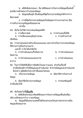 11
          ข. สถิติเชิงพรรณนา คือ สถิติของการวิเคราะห์ข้อมูลขั้นต้นที่
มุ่งอธิบายลักษณะกว้างๆของข้อมูล
          ค. ข้อมูลทุติยภูมิ เป็นข้อมูลที่ผู้เก็บรวบรวมข้อมูลได้จากการ
สัมภาษณ์
          ง. การที่ผู้เก็บรวบรวมข้อมูลเก็บข้อมูลจากรายงานต่างๆ เป็น
การเก็บรวบรวมข้อมูลเชิงคุณภาพ
          เท่านั้น
43. ข้อใดไม่ใช่การนาเสนอข้อมูลสถิติ
      ก. การสัมภาษณ์                        ข. การทาแผนที่สถิติ
      ค. การเขียนแผนภูมิรูปวงกลม                ง. การสร้างกราฟ
เชิงซ้อน
44. การนาเสนออย่างมีระเบียบแบบแผน เหมาะสาหรับการนาเสนอข้อมูล
ที่มีรายการเป็นจานวนมาก
       และซ้า ๆ กันได้แก่ข้อใด
       ก. การนาเสนอแบบกึ่งข้อความ        ข. การนาเสนอแบบ
ข้อความ
       ค. การนาเสนอแบบแผนภาพ             ง. การนาเสนอแบบ
ตาราง
45. ในการใช้สถิติเพื่อการตัดสินใจและวางแผน สาหรับเรื่องที่
   จาเป็นต้องมีการใช้ข้อมูลและสารสนเทศ ถ้าขาดข้อมูลและสารสนเทศ
   ดังกล่าว ผู้ตัดสินใจควรทาขั้นตอนใดก่อน
      ก. เก็บรวบรวมข้อมูล                 ข. เลือกวิธีการวิเคราะห์
ข้อมูล
     ค. เลือกวิธีเก็บรวบรวมข้อมูล                ง. กาหนดข้อมูลที่
จาเป็นต้องใช้


46. ข้อใดต่อไปนี้เป็นเท็จ
      ก. สถิติเชิงพรรณนาคือสถิติของการวิเคราะห์ข้อมูลขั้นต้นที่มุ่ง
อธิบายลักษณะกว้าง ๆ ของข้อมูล
      ข. ข้อมูลที่เป็นหมายเลขที่ใช้เรียกสายรถโดยสารประจาทางเป็น
ข้อมูลเชิงคุณภาพ
 