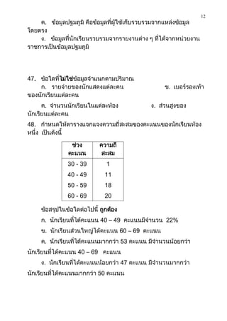 12
    ค. ข้อมูลปฐมภูมิ คือข้อมูลที่ผู้ใช้เก็บรวบรวมจากแหล่งข้อมูล
โดยตรง
    ง. ข้อมูลที่นักเรียนรวบรวมจากรายงานต่าง ๆ ที่ได้จากหน่วยงาน
ราชการเป็นข้อมูลปฐมภูมิ




47. ข้อใดที่ไม่ใช่ข้อมูลจาแนกตามปริมาณ
    ก. รายจ่ายของนักแสดงแต่ละคน                   ข. เบอร์รองเท้า
ของนักเรียนแต่ละคน
      ค. จานวนนักเรียนในแต่ละห้อง            ง. ส่วนสูงของ
นักเรียนแต่ละคน
48. กาหนดให้ตารางแจกแจงความถี่สะสมของคะแนนของนักเรียนห้อง
หนึ่ง เป็นดังนี้

                ช่วง        ความถี่
               คะแนน         สะสม
               30 - 39        1
               40 - 49        11
               50 - 59        18
               60 - 69        20

     ข้อสรุปในข้อใดต่อไปนี้ ถูกต้อง
     ก. นักเรียนที่ได้คะแนน 40 – 49 คะแนนมีจานวน 22%
     ข. นักเรียนส่วนใหญ่ได้คะแนน 60 – 69 คะแนน
     ค. นักเรียนที่ได้คะแนนมากกว่า 53 คะแนน มีจานวนน้อยกว่า
นักเรียนที่ได้คะแนน 40 – 69 คะแนน
     ง. นักเรียนที่ได้คะแนนน้อยกว่า 47 คะแนน มีจานวนมากกว่า
นักเรียนที่ได้คะแนนมากกว่า 50 คะแนน
 