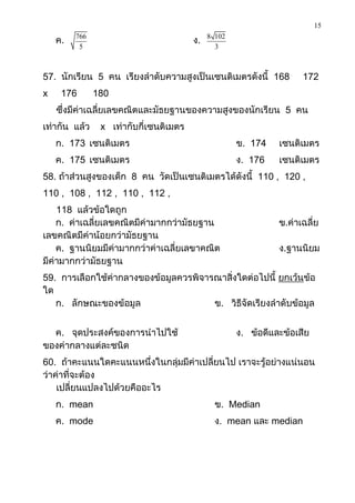 15

    ค.   766
                                        ง.   8 102
          5                                    3



57. นักเรียน 5 คน เรียงลาดับความสูงเป็นเซนติเมตรดังนี้ 168           172
x    176       180
    ซึ่งมีค่าเฉลี่ยเลขคณิตและมัธยฐานของความสูงของนักเรียน 5 คน
เท่ากัน แล้ว    x เท่ากับกี่เซนติเมตร
    ก. 173 เซนติเมตร                                 ข. 174    เซนติเมตร
    ค. 175 เซนติเมตร                                 ง. 176    เซนติเมตร
58. ถ้าส่วนสูงของเด็ก 8 คน วัดเป็นเซนติเมตรได้ดังนี้ 110 , 120 ,
110 , 108 , 112 , 110 , 112 ,
    118 แล้วข้อใดถูก
    ก. ค่าเฉลี่ยเลขคณิตมีค่ามากกว่ามัธยฐาน                     ข.ค่าเฉลี่ย
เลขคณิตมีค่าน้อยกว่ามัธยฐาน
    ค. ฐานนิยมมีค่ามากกว่าค่าเฉลี่ยเลขาคณิต                    ง.ฐานนิยม
มีค่ามากกว่ามัธยฐาน
59. การเลือกใช้ค่ากลางของข้อมูลควรพิจารณาสิ่งใดต่อไปนี้ ยกเว้นข้อ
ใด
   ก. ลักษณะของข้อมูล                  ข. วิธีจัดเรียงลาดับข้อมูล


  ค. จุดประสงค์ของการนาไปใช้                         ง. ข้อดีและข้อเสีย
ของค่ากลางแต่ละชนิด
60. ถ้าคะแนนใดคะแนนหนึ่งในกลุ่มมีค่าเปลี่ยนไป เราจะรู้อย่างแน่นอน
ว่าค่าที่จะต้อง
    เปลี่ยนแปลงไปด้วยคืออะไร
    ก. mean                                    ข. Median
    ค. mode                                    ง. mean และ median
 
