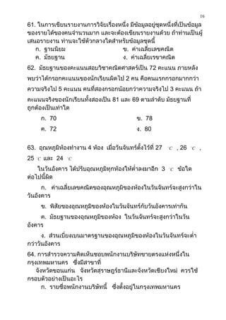 16
61. ในการเขียนรายงานการวิจัยเรื่องหนึ่ง มีข้อมูลอยู่ชุดหนึ่งที่เป็นข้อมูล
ของรายได้ของคนจานวนมาก และจะต้องเขียนรายงานด้วย ถ้าท่านเป็นผู้
เสนอรายงาน ท่านจะใช้ตัวกลางใดสาหรับข้อมูลชุดนี้
   ก. ฐานนิยม                      ข. ค่าเฉลี่ยเลขคณิต
   ค. มัธยฐาน                      ง. ค่าเฉลี่ยเรขาคณิต
62. มัธยฐานของคะแนนสอบวิชาคณิตศาสตร์เป็น 72 คะแนน ภายหลัง
พบว่าได้กรอกคะแนนของนักเรียนผิดไป 2 คน คือคนแรกกรอกมากกว่า
ความจริงไป 5 คะแนน คนที่สองกรอกน้อยกว่าความจริงไป 3 คะแนน ถ้า
คะแนนจริงของนักเรียนทั้งสองเป็น 81 และ 69 ตามลาดับ มัธยฐานที่
ถูกต้องเป็นเท่าใด
             ก. 70                               ข. 78
             ค. 72                               ง. 80


63. อุณหภูมิห้องทางาน 4 ห้อง เมื่อวันจันทร์ตั้งไว้ที่ 27     
                                                                 C       , 26   
                                                                                    C   ,
25   
         C   และ 24    
                           C

    ในวันอังคาร ได้ปรับอุณหภูมิทุกห้องให้ต่าลงมาอีก 3            
                                                                     C   ข้อใด
ต่อไปนี้ผิด
      ก. ค่าเฉลี่ยเลขคณิตของอุณหภูมิของห้องในวันจันทร์จะสูงกว่าใน
วันอังคาร
             ข. พิสัยของอุณหภูมิของห้องในวันจันทร์กับวันอังคารเท่ากัน
     ค. มัธยฐานของอุณหภูมิของห้อง ในวันจันทร์จะสูงกว่าในวัน
อังคาร
      ง. ส่วนเบี่ยงเบนมาตรฐานของอุณหภูมิของห้องในวันจันทร์จะต่า
กว่าวันอังคาร
64. การสารวจความคิดเห็นชอบพนักงานบริษัทขายตรงแห่งหนึ่งใน
กรุงเทพมหานคร ซึ่งมีสาขาที่
    จังหวัดขอนแก่น จังหวัดสุราษฎร์ธานีและจังหวัดเชียงใหม่ ควรใช้
กรอบตัวอย่างเป็นอะไร
       ก. รายชื่อพนักงานบริษัทนี้ ซึ่งตั้งอยู่ในกรุงเทพมหานคร
 