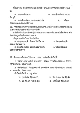 18
     ที่อยู่อาศัย หรือลักษณะของผู้ตอบ จัดเป็นวิธีการเลือกตัวอย่างแบบ
ใด
       ก. การสุ่มตัวอย่าง                  ข. การเลือกตัวอย่างแบบ
ชั้นภูมิ
       ค. การเลือกตัวอย่างแบบหลายขั้น                 ง. การเลือก
ตัวอย่างแบบกาหนดโควตา
68. ครูผู้สอนคณิตศาสตร์ได้มอบหมายงานให้นักเรียนทาโครงงานตัวเลข
ในประเทศอาเซียน หลังจากทาเสร็จ
    แล้วให้นักเรียนแต่ละกลุ่มนาเสนอผลงานของตัวเองหน้าชั้นเรียน ข้อ
ใดกล่าวถูกต้องในการนาเสนอ
    ข้อมูลของนักเรียน ในชั้นเรียน
      ก. ข้อมูลปฐมภูมิ ข้อมูลเชิงปริมาณ      ข. ข้อมูลทุติยภูมิ
ข้อมูลเชิงคุณภาพ
      ค. ข้อมูลทุติยภูมิ ข้อมูลเชิงปริมาณ    ง. ข้อมูลปฐมภูมิ
ข้อมูลเชิงคุณภาพ


69. พิจารณาขั้นตอนวิธีการสารวจความคิดเห็นต่อไปนี้
    1. ทราบวัตถุประสงค์ ประชากร ข้อมูล การเลือกตัวอย่าง สารวจ
ความคิดเห็น ประมวลผล
    2. ทราบข้อมูล วัตถุประสงค์ ประชากร การเลือกตัวอย่าง สารวจ
ความคิดเห็น ประมวลผล
    ข้อใดต่อไปนี้กล่าวถูกต้อง
          ก. ถูกทั้งข้อ 1) และ 2)           ข. ข้อ 1) ถูก ข้อ 2) ผิด
          ค. ข้อ 1) ผิด ข้อ 2) ถูก           ง. ผิดทั้งข้อ 1) และ 2
 