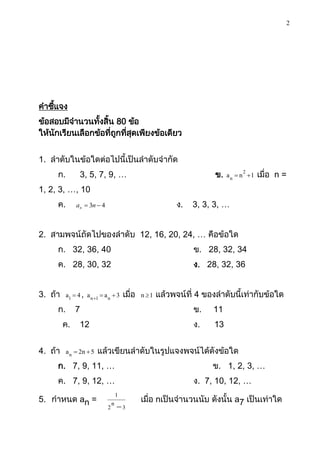 2




คาชีแจง
    ้
ข้อสอบมีจานวนทังสิ้น 80 ข้อ
                ้
ให้นกเรียนเลือกข้อที่ถกทีสดเพียงข้อเดียว
    ั                 ู ่ ุ


1. ลาดับในข้อใดต่อไปนี้เป็นลาดับจากัด
     ก.         3, 5, 7, 9, …                                         ข.        2
                                                                           a n  n 1   เมื่อ n =
1, 2, 3, …, 10
     ค.       an  3n  4                                  ง.   3, 3, 3, …


2. สามพจน์ถัดไปของลาดับ 12, 16, 20, 24, … คือข้อใด
     ก. 32, 36, 40                                              ข. 28, 32, 34
     ค. 28, 30, 32                                              ง. 28, 32, 36


3. ถ้า    a1  4 , a n 1  a n  3   เมื่อ   n 1   แล้วพจน์ที่ 4 ของลาดับนี้เท่ากับข้อใด
     ก.       7                                                 ข.   11
         ค.     12                                              ง.   13


4. ถ้า    a n  2n  5   แล้วเขียนลาดับในรูปแจงพจน์ได้ดังข้อใด
     ก. 7, 9, 11, …                                                  ข. 1, 2, 3, …
     ค. 7, 9, 12, …                                             ง. 7, 10, 12, …
                               1
5. กาหนด an =                                 เมื่อ nเป็นจานวนนับ ดังนั้น a7 เป็นเท่าใด
                             2n  3
 