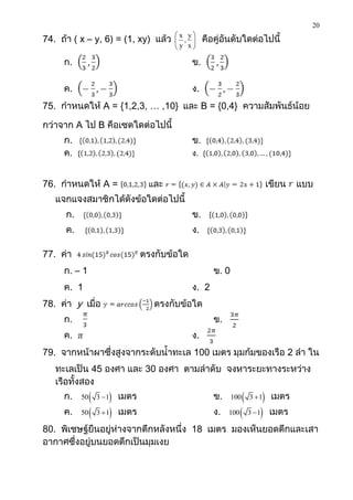 20
                                         x y
74. ถ้า ( x – y, 6) = (1, xy) แล้ว        , 
                                         y x       คือคู่อันดับใดต่อไปนี้
                                            

     ก.                                         ข.

     ค.                                         ง.
75. กาหนดให้ A = {1,2,3, … ,10} และ B = {0,4} ความสัมพันธ์น้อย

กว่าจาก A ไป B คือเซตใดต่อไปนี้
     ก.                                         ข.
     ค.                                         ง.


76. กาหนดให้ A =                   และ                                       เขียน   แบบ
   แจกแจงสมาชิกได้ดังข้อใดต่อไปนี้
      ก.                                        ข.
      ค.                                        ง.

77. ค่า                           ตรงกับข้อใด
     ก. – 1                                             ข. 0
     ค. 1                                       ง. 2
78. ค่า y เมื่อ                      ตรงกับข้อใด
     ก.                                                 ข.
     ค.                                         ง.
79. จากหน้าผาซึ่งสูงจากระดับน้าทะเล 100 เมตร มุมก้มของเรือ 2 ลา ใน
   ทะเลเป็น 45 องศา และ 30 องศา ตามลาดับ จงหาระยะทางระหว่าง
   เรือทั้งสอง
     ก.    50    3 1    เมตร                         ข.     100 3  1    เมตร
     ค.    50    3  1   เมตร                         ง.   100  3  1    เมตร
80. พิเชษฐ์ยืนอยู่ห่างจากตึกหลังหนึ่ง 18 เมตร มองเห็นยอดตึกและเสา
อากาศซึ่งอยู่บนยอดตึกเป็นมุมเงย
 