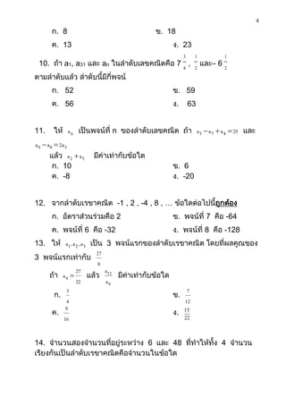 4
       ก. 8                                   ข. 18
       ค. 13                                          ง. 23
                                                           3    1     1
 10. ถ้า a1, a31 และ an ในลาดับเลขคณิตคือ 7 4 , 2 และ– 6 2
ตามลาดับแล้ว ลาดับนี้มีกี่พจน์
       ก. 52                                          ข. 59
       ค. 56                                          ง.       63


11.    ให้ a n เป็นพจน์ที่ n ของลาดับเลขคณิต ถ้า a 3  a 7  a 4  25 และ
a 9  a 8  2a 3
       แล้ว a 2  a 5   มีค่าเท่ากับข้อใด
         ก. 10                                        ข. 6
         ค. -8                                        ง. -20


12. จากลาดับเรขาคณิต -1 , 2 , -4 , 8 , … ข้อใดต่อไปนี้ถูกต้อง
       ก. อัตราส่วนร่วมคือ 2                          ข. พจน์ที่ 7 คือ -64
       ค. พจน์ที่ 6 คือ -32                           ง. พจน์ที่ 8 คือ -128
13. ให้ a1 , a 2 , a 3 เป็น   3 พจน์แรกของลาดับเรขาคณิต โดยที่ผลคูณของ
                         27
3 พจน์แรกเท่ากับ
                          8
               27             a11
    ถ้า a 4          แล้ว        มีค่าเท่ากับข้อใด
               32             a9
          3                                                 7
     ก.                                               ข.
          4                                                12
         9
     ค.                                               ง.   15
        16                                                 22



14. จานวนสองจานวนที่อยู่ระหว่าง 6 และ 48 ที่ทาให้ทั้ง 4 จานวน
เรียงกันเป็นลาดับเรขาคณิตคือจานวนในข้อใด
 