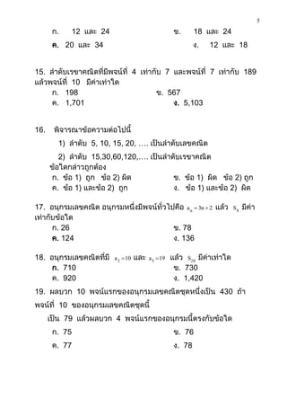 5
       ก.   12 และ 24                                 ข.      18 และ 24
       ค. 20 และ 34                                           ง.   12 และ 18


15. ลาดับเรขาคณิตที่มีพจน์ที่ 4 เท่ากับ 7 และพจน์ที่ 7 เท่ากับ 189
แล้วพจน์ที่ 10 มีค่าเท่าใด
     ก. 198                          ข. 567
     ค. 1,701                             ง. 5,103


16.    พิจารณาข้อความต่อไปนี้
        1) ลาดับ 5, 10, 15, 20, …. เป็นลาดับเลขคณิต
         2) ลาดับ 15,30,60,120,…. เป็นลาดับเรขาคณิต
      ข้อใดกล่าวถูกต้อง
      ก. ข้อ 1) ถูก ข้อ 2) ผิด           ข. ข้อ 1) ผิด ข้อ 2) ถูก
      ค. ข้อ 1) และข้อ 2) ถูก            ง. ข้อ 1) และข้อ 2) ผิด

17. อนุกรมเลขคณิต อนุกรมหนึ่งมีพจน์ทั่วไปคือ a n  3n  2 แล้ว              S8   มีค่า
เท่ากับข้อใด
      ก. 26                              ข. 78
      ค. 124                             ง. 136

18. อนุกรมเลขคณิตที่มี   a 2  10   และ   a 5  19   แล้ว S20 มีค่าเท่าใด
     ก. 710                                           ข. 730
     ค. 920                                           ง. 1,420
19. ผลบวก 10 พจน์แรกของอนุกรมเลขคณิตชุดหนึ่งเป็น 430 ถ้า
พจน์ที่ 10 ของอนุกรมเลขคณิตชุดนี้
      เป็น 79 แล้วผลบวก 4 พจน์แรกของอนุกรมนี้ตรงกับข้อใด
       ก. 75                                          ข. 76
       ค. 77                                          ง. 78
 