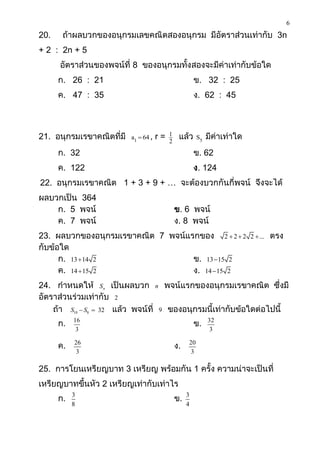 6
20.    ถ้าผลบวกของอนุกรมเลขคณิตสองอนุกรม มีอัตราส่วนเท่ากับ 3n
+ 2 : 2n + 5
      อัตราส่วนของพจน์ที่ 8 ของอนุกรมทั้งสองจะมีค่าเท่ากับข้อใด
      ก. 26 : 21                                        ข. 32 : 25
      ค. 47 : 35                                        ง. 62 : 45



21. อนุกรมเรขาคณิตที่มี   a1  64 ,   r=   1
                                           2
                                                แล้ว     S5   มีค่าเท่าใด
      ก. 32                                             ข. 62
      ค. 122                                            ง. 124
22. อนุกรมเรขาคณิต 1 + 3 + 9 + … จะต้องบวกกันกี่พจน์ จึงจะได้
ผลบวกเป็น 364
    ก. 5 พจน์                                  ข. 6 พจน์
    ค. 7 พจน์                                  ง. 8 พจน์
23. ผลบวกของอนุกรมเรขาคณิต 7 พจน์แรกของ 2  2  2                           2  ...   ตรง
กับข้อใด
      ก. 13  14 2                 ข. 13 15 2
      ค. 14  15 2                 ง. 14 15 2
24. กาหนดให้ Sn เป็นผลบวก n พจน์แรกของอนุกรมเรขาคณิต ซึ่งมี
อัตราส่วนร่วมเท่ากับ 2
    ถ้า S10  S8  32 แล้ว พจน์ที่ 9 ของอนุกรมนี้เท่ากับข้อใดต่อไปนี้
      ก.   16
                                                        ข.    32
            3                                                  3

      ค.   26
                                               ง.   20
            3                                        3

25. การโยนเหรียญบาท 3 เหรียญ พร้อมกัน 1 ครั้ง ความน่าจะเป็นที่
เหรียญบาทขึ้นหัว 2 เหรียญเท่ากับเท่าไร
      ก.   3
                                               ข.   3
           8                                        4
 
