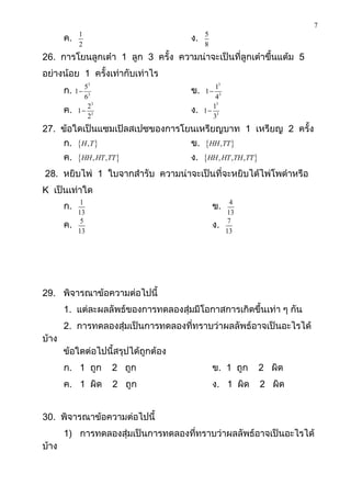 7
       ค.    1
                                     ง.   5
             2                            8
26. การโยนลูกเต๋า 1 ลูก 3 ครั้ง ความน่าจะเป็นที่ลูกเต๋าขึ้นแต้ม 5
อย่างน้อย 1 ครั้งเท่ากับเท่าไร
              53                             13
       ก.   1                       ข.   1
              63                             43
               23                           13
       ค.   1 3                     ง.   1 3
               2                            3
27. ข้อใดเป็นแซมเปิลสเปซของการโยนเหรียญบาท 1 เหรียญ 2 ครั้ง
       ก. H , T                    ข. HH , TT 
       ค. HH , HT , TT             ง. HH , HT , TH , TT 
28. หยิบไพ่ 1 ใบจากสารับ ความน่าจะเป็นที่จะหยิบได้ไพ่โพดาหรือ
K เป็นเท่าใด
       ก.    1
                                              ข.     4
            13                                     13
       ค.    5
                                              ง.    7
            13                                     13




29. พิจารณาข้อความต่อไปนี้
       1. แต่ละผลลัพธ์ของการทดลองสุ่มมีโอกาสการเกิดขึ้นเท่า ๆ กัน
       2. การทดลองสุ่มเป็นการทดลองที่ทราบว่าผลลัพธ์อาจเป็นอะไรได้
บ้าง
       ข้อใดต่อไปนี้สรุปได้ถูกต้อง
       ก. 1 ถูก       2 ถูก                   ข. 1 ถูก         2 ผิด
       ค. 1 ผิด       2 ถูก                   ง. 1 ผิด         2 ผิด


30. พิจารณาข้อความต่อไปนี้
       1) การทดลองสุ่มเป็นการทดลองที่ทราบว่าผลลัพธ์อาจเป็นอะไรได้
บ้าง
 