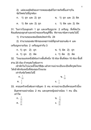 8
     2) แต่ละผลลัพธ์ของการทดลองสุ่มมีโอกาสเกิดขึ้นเท่าๆกัน
     ข้อใดต่อไปนี้ถูกต้อง
     ก.     1) ถูก และ 2) ถูก                 ข. 1) ถูก และ 2) ผิด

     ค.     1) ผิด และ 2) ถูก                 ง.       1) ผิด และ 2) ผิด

31. ในการโยนลูกเต๋า 1 ลูก และเหรียญบาท 2 เหรียญ สิ่งที่สนใจ
คือแต้มของลูกเต๋าและหน้าของเหรียญที่ขึ้น พิจารณาข้อความต่อไปนี้
     1) จานวนของแซมเปิลสเปชเท่ากับ 24
     2) จานวนของสมาชิกของเหตุการณ์ที่ลูกเต๋าออกแต้ม 4 และ
เหรียญหงายก้อย 2 เหรียญเท่ากับ 3
     ก. 1) ถูก     2) ถูก                     ข. 1) ผิด 2) ถูก
     ค. 1) ถูก     2) ผิด                     ง. 1) ผิด          2) ผิด
32. โรงแรมแห่งหนึ่งมีห้องว่างชั้นที่หนึ่ง 15 ห้อง ชั้นที่สอง 10 ห้อง ชั้นที่
สาม 25 ห้อง ถ้าครูสมใจต้องการ
     เข้าพักในโรงแรมนี้โดยวิธีสุ่ม แล้วความน่าจะเป็นจะเป็นที่ครูสมใจจะ
ได้เข้าพักห้องหนึ่งที่สองของโรงแรม
     เท่ากับข้อใดต่อไปนี้
       ก.     1
                                                       ข.    3
            10                                              10
      ค.    1
                                              ง.   1
            2                                      5
33. ครอบครัวหนึ่งต้องการมีบุตร 5 คน ความน่าจะเป็นที่ครอบครัวนี้จะ
   มีบุตรชายอย่างน้อย 2 คน และบุตรหญิงอย่างน้อย 1 คน เป็น
   เท่าใด
     ก.     5
                                              ข.    5
           32                                      16
     ค.    15
                                              ง.   25
           16                                      32
 