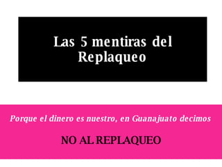 Las 5 mentiras del Replaqueo Porque el dinero es nuestro, en Guanajuato decimos   NO AL REPLAQUEO 