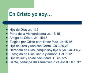 En Cristo yo soy… Hijo de Dios Jn.1:12 Parte de la Vid verdadera Jn. 15:15 Amigo de Cristo. Jn. 15:15 Elegido por Cristo para llevar fruto. Jn.15:16 Hijo de Dios y uno con Cristo. Ga.3:26,28 Heredero de Dios, porque soy hijo suyo. Ga. 4:6,7 Escogido de Dios, santo y amado. Col. 3:12 Hijo de luz y no de oscuridad. 1 Tes. 5:5 Santo, partícipe del llamamiento celestial. Heb. 3:1 