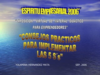 “ESPIRITU EMPRESARIAL 2006” &quot;CONSEJOS PRACTICOS  PARA IMPLEMENTAR  LAS 5 S´s&quot; YOLAMINA HERNANDEZ MATA SEP. 2006 &quot;EXPOSICION  VIRTUAL  DE  MATERIAL  DIDACTICO PARA EMPRENDEDORES&quot; 