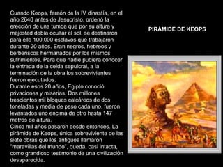 Cuando Keops, faraón de la IV dinastía, en el año 2640 antes de Jesucristo, ordenó la erección de una tumba que por su altura y majestad debía ocultar el sol, se destinaron para ello 100.000 esclavos que trabajaron durante 20 años. Eran negros, hebreos y berberiscos hermanados por los mismos sufrimientos. Para que nadie pudiera conocer la entrada de la celda sepulcral, a la terminación de la obra los sobrevivientes fueron ejecutados. Durante esos 20 años, Egipto conoció privaciones y miserias. Dos millones trescientos mil bloques calcáreos de dos toneladas y media de peso cada uno, fueron levantados uno encima de otro hasta 147 metros de altura. Cinco mil años pasaron desde entonces. La pirámide de Keops, única sobreviviente de las siete obras que los antiguos llamaron "maravillas del mundo", queda, casi intacta, como grandioso testimonio de una civilización desaparecida. PIRÁMIDE DE KEOPS   
