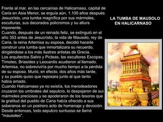 Frente al mar, en las cercanías de Halicarnaso, capital de Caria en Asia Menor, se erguía aún, 1.100 años después Jesucristo, una tumba magnífica por sus mármoles, esculturas, sus decorados policromos y su altura imponente. Cuando, después de un reinado feliz, se extinguió en el año 353 antes de Jesucristo, la vida de Mausolo, rey de Caria, la reina Artemisa su esposa, decidió hacerle construir una tumba que inmortalizara su recuerdo, dirigiéndose a los más ilustres artistas de Grecia. Los arquitectos Satiro y Picteas, los escultores Escopas, Timoteo, Briasides y Leocardis acudieron al llamado. Artemisa, no sobreviviría por mucho tiempo a la pérdida de su esposo. Murió, en efecto, dos años más tarde,  y su pueblo quiso que reposara junto al que tanto había amado. Cuando Halicarnaso ya no existía, los merodeadores cruzaron los umbrales del sepulcro, lo despojaron de sus mármoles preciosos y se apoderaron de los tesoros que la gratitud del pueblo de Caria había ofrecido a sus soberanos en un postrero acto de homenaje y devoción. Desde entonces, todo sepulcro suntuoso se llamó "mausoleo".  LA TUMBA DE MAUSOLO EN HALICARNASO   