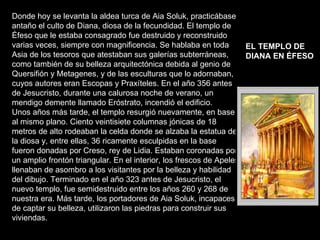 Donde hoy se levanta la aldea turca de Aia Soluk, practicábase antaño el culto de Diana, diosa de la fecundidad. El templo de Éfeso que le estaba consagrado fue destruido y reconstruido varias veces, siempre con magnificencia. Se hablaba en toda Asia de los tesoros que atestaban sus galerías subterráneas, como también de su belleza arquitectónica debida al genio de Quersifión y Metagenes, y de las esculturas que lo adornaban,  cuyos autores eran Escopas y Praxíteles. En el año 356 antes de Jesucristo, durante una calurosa noche de verano, un mendigo demente llamado Eróstrato, incendió el edificio.  Unos años más tarde, el templo resurgió nuevamente, en base al mismo plano. Ciento veintisiete columnas jónicas de 18 metros de alto rodeaban la celda donde se alzaba la estatua de la diosa y, entre ellas, 36 ricamente esculpidas en la base fueron donadas por Creso, rey de Lidia. Estaban coronadas por un amplio frontón triangular. En el interior, los frescos de Apeles llenaban de asombro a los visitantes por la belleza y habilidad del dibujo. Terminado en el año 323 antes de Jesucristo, el nuevo templo, fue semidestruido entre los años 260 y 268 de nuestra era. Más tarde, los portadores de Aia Soluk, incapaces de captar su belleza, utilizaron las piedras para construir sus viviendas. EL TEMPLO DE DIANA EN ÉFESO   