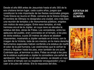 Desde el año 668 antes de Jesucristo hasta el año 393 de la era cristiana tenían lugar, cada cuatro años, juegos que constituían la más importante de las fiestas nacionales griegas. Toda Grecia se reunía en Élide, comarca de la Grecia Antigua. El nombre de Olimpia no designaba una ciudad, sino más bien una reunión de templos y de monumentos públicos, erigidos con motivo de esos juegos. Entre esos templos, el más hermoso era el de la Júpiter. en cuya nave se elevaba la estatua del dios, obras de Fidias. Los vencedores, entre los aplausos del pueblo, eran coronados en el templo, a los pies de dicha estatua, cuyos 20 metros de altura se alzaban imponentes, mostrando a Júpiter sentado en el trono, con la imagen de la Victoria, toda de oro macizo, en la mano derecha. Sahumerios especiales habían conferido a la estatua de marfil el color de la piel humana. Las vestimentas que le ceñían la cintura y llegaban hasta los pies, eran también de oro puro. Cuéntase que, al terminar su obra, Fidias se arrojó a los pies de la estatua suplicando a Júpiter le concediera una señal de aprobación. De repente, en el cielo sereno, se desató un rayo que llenó el templo con su resplandor enceguecedor y fue a caer a los pies del artista. Era la respuesta del dios.  ESTATUA DE  JÚPlTER OLÍMPICO   