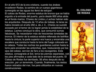 En el año 672 de la era cristiana, cuando los árabes invadieron Rodas, la sombra de un cuerpo gigantesco sumergido en las aguas los llenó de estupor. El coloso de Rodas, enorme estatua de bronce que se había erguido a la entrada del puerto, yacía desde 800 años atrás en el fondo marino. Chares de Lindos y Laches habían sido los arquitectos. Después de 12 años de trabajo, la tarea se había iniciado en el año 292 a. de J. C., Chares se suicidó acosado por el temor de no lograr jamás la estabilidad de la estatua. Laches concluyó la obra, que consumió sumas fabulosas. Se necesitaron más de trescientas toneladas de bronce. El interior de la estatua estaba rellenada de ladrillos hasta la cintura; la parte superior era hueca y encerraba una escalera que conducía hasta la torre del fuego colocado en la cabeza. Todas las noches los guardianes subían hasta la torre para encender las antorchas, que, trasluciendo por los ojos del coloso, servían de faro a los navegantes. Esta estatua, consagrada al Sol, tenía las piernas separadas, con los pies afirmados a cada lado de la entrada del puerto. El Coloso de Rodas fue derribado, 56 años después de su erección, por un terremoto. Cuando, finalmente, los restos fueron retirados del mar, fue para utilizarlos en nuevas construcciones. EL COLOSO DE RODAS   