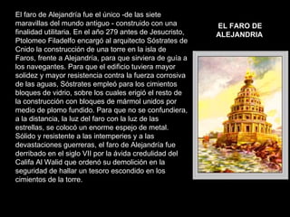 El faro de Alejandría fue el único -de las siete maravillas del mundo antiguo - construido con una finalidad utilitaria. En el año 279 antes de Jesucristo, Ptolomeo Filadelfo encargó al arquitecto Sóstrates de Cnido la construcción de una torre en la isla de Faros, frente a Alejandría, para que sirviera de guía a los navegantes. Para que el edificio tuviera mayor solidez y mayor resistencia contra la fuerza corrosiva de las aguas, Sóstrates empleó para los cimientos bloques de vidrio, sobre los cuales erigió el resto de la construcción con bloques de mármol unidos por medio de plomo fundido. Para que no se confundiera, a la distancia, la luz del faro con la luz de las estrellas, se colocó un enorme espejo de metal. Sólido y resistente a las intemperies y a las devastaciones guerreras, el faro de Alejandría fue derribado en el siglo VII por la ávida credulidad del Califa Al Walid que ordenó su demolición en la seguridad de hallar un tesoro escondido en los cimientos de la torre.  EL FARO DE ALEJANDRIA   